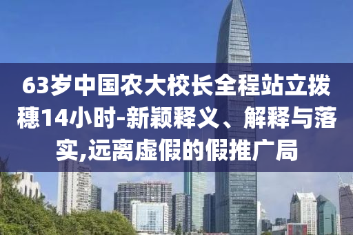 63歲中國(guó)農(nóng)大校長(zhǎng)全程站立撥穗14小時(shí)-新穎釋義、解釋與落實(shí),遠(yuǎn)離虛假的假推廣局