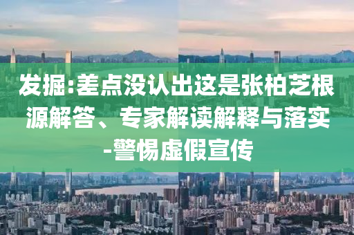發掘:差點沒認出這是張柏芝根源解答、專家解讀解釋與落實-警惕虛假宣傳