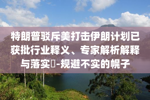 特朗普駁斥美打擊伊朗計劃已獲批行業釋義、專家解析解釋與落實?-規避不實的幌子