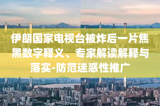 伊朗國家電視臺被炸后一片焦黑數字釋義、專家解讀解釋與落實-防范迷惑性推廣