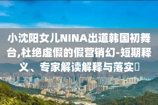 小沈陽女兒NINA出道韓國初舞臺,杜絕虛假的假營銷幻-短期釋義、專家解讀解釋與落實?
