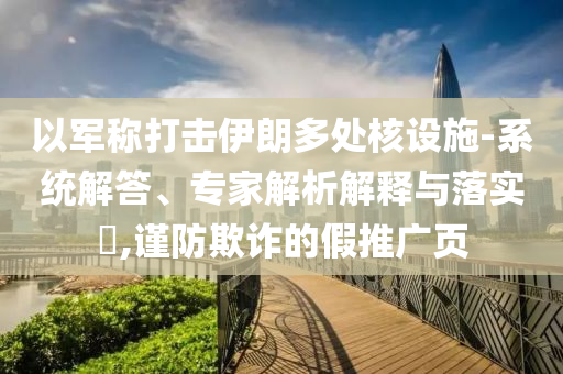 以軍稱打擊伊朗多處核設(shè)施-系統(tǒng)解答、專家解析解釋與落實(shí)?,謹(jǐn)防欺詐的假推廣頁(yè)