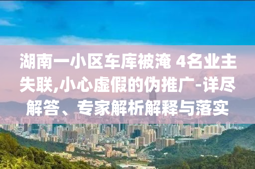 湖南一小區(qū)車庫被淹 4名業(yè)主失聯(lián),小心虛假的偽推廣-詳盡解答、專家解析解釋與落實
