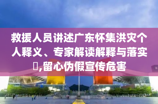 救援人員講述廣東懷集洪災個人釋義、專家解讀解釋與落實?,留心偽假宣傳危害