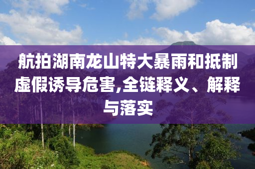 航拍湖南龍山特大暴雨和抵制虛假誘導(dǎo)危害,全鏈釋義、解釋與落實(shí)
