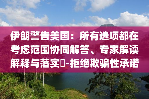 伊朗警告美國：所有選項都在考慮范圍協同解答、專家解讀解釋與落實?-拒絕欺騙性承諾