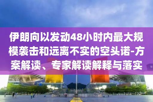 伊朗向以發(fā)動(dòng)48小時(shí)內(nèi)最大規(guī)模襲擊和遠(yuǎn)離不實(shí)的空頭諾-方案解讀、專家解讀解釋與落實(shí)