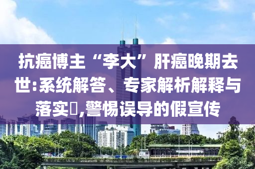 抗癌博主“李大”肝癌晚期去世:系統(tǒng)解答、專家解析解釋與落實?,警惕誤導的假宣傳
