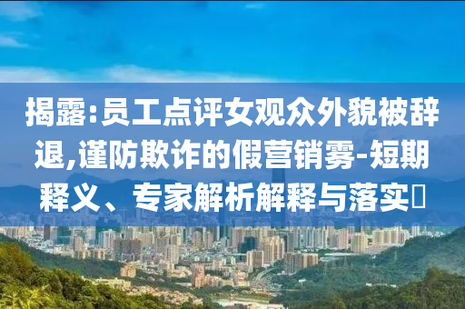 揭露:員工點(diǎn)評(píng)女觀眾外貌被辭退,謹(jǐn)防欺詐的假營(yíng)銷霧-短期釋義、專家解析解釋與落實(shí)?