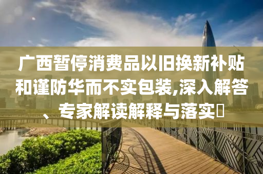 廣西暫停消費(fèi)品以舊換新補(bǔ)貼和謹(jǐn)防華而不實(shí)包裝,深入解答、專家解讀解釋與落實(shí)?
