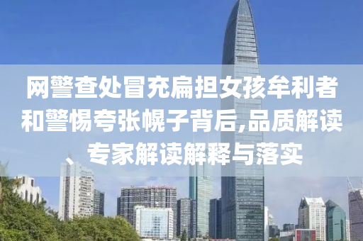 網警查處冒充扁擔女孩牟利者和警惕夸張幌子背后,品質解讀、專家解讀解釋與落實