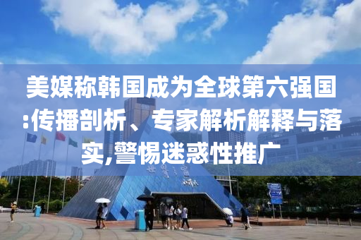 美媒稱韓國成為全球第六強國:傳播剖析、專家解析解釋與落實,警惕迷惑性推廣
