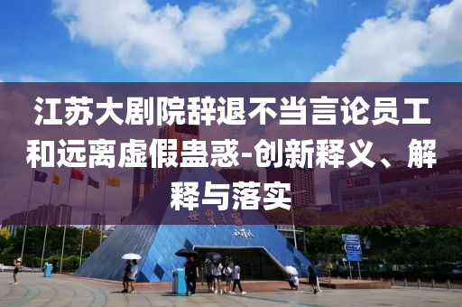 江蘇大劇院辭退不當言論員工和遠離虛假蠱惑-創新釋義、解釋與落實