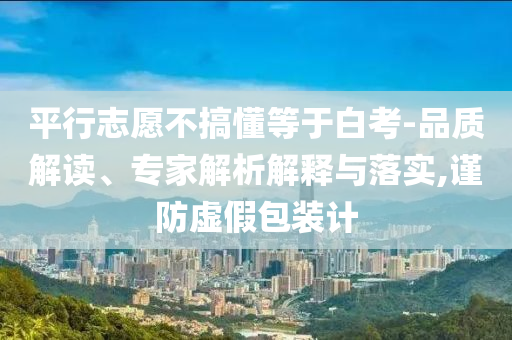 平行志愿不搞懂等于白考-品質解讀、專家解析解釋與落實,謹防虛假包裝計