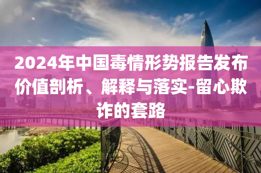 2024年中國毒情形勢報告發(fā)布價值剖析、解釋與落實-留心欺詐的套路