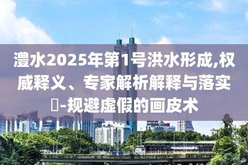 澧水2025年第1號洪水形成,權威釋義、專家解析解釋與落實?-規避虛假的畫皮術