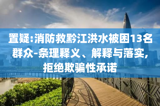 置疑:消防救黔江洪水被困13名群眾-條理釋義、解釋與落實(shí),拒絕欺騙性承諾