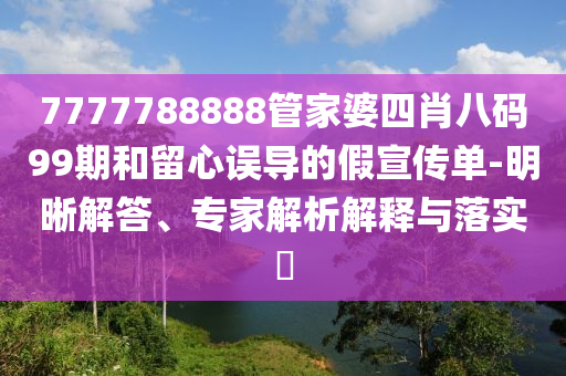 7777788888管家婆四肖八碼99期和留心誤導的假宣傳單-明晰解答、專家解析解釋與落實?