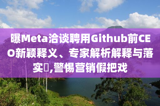 曝Meta洽談聘用Github前CEO新穎釋義、專家解析解釋與落實?,警惕營銷假把戲