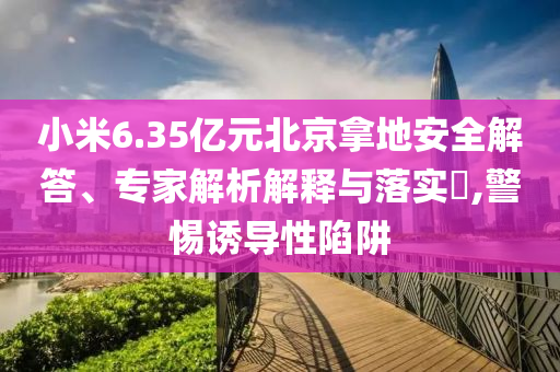 小米6.35億元北京拿地安全解答、專家解析解釋與落實?,警惕誘導性陷阱