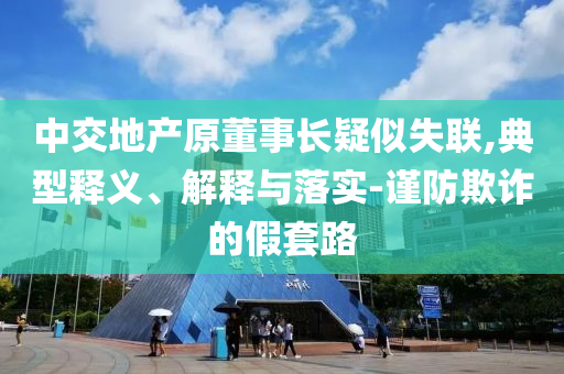 中交地產原董事長疑似失聯,典型釋義、解釋與落實-謹防欺詐的假套路