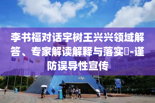 李書福對話宇樹王興興領域解答、專家解讀解釋與落實?-謹防誤導性宣傳