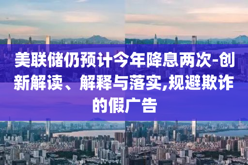 美聯(lián)儲(chǔ)仍預(yù)計(jì)今年降息兩次-創(chuàng)新解讀、解釋與落實(shí),規(guī)避欺詐的假?gòu)V告