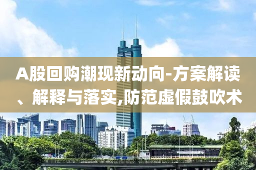 A股回購潮現新動向-方案解讀、解釋與落實,防范虛假鼓吹術