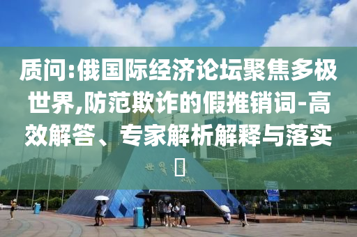 質問:俄國際經濟論壇聚焦多極世界,防范欺詐的假推銷詞-高效解答、專家解析解釋與落實?