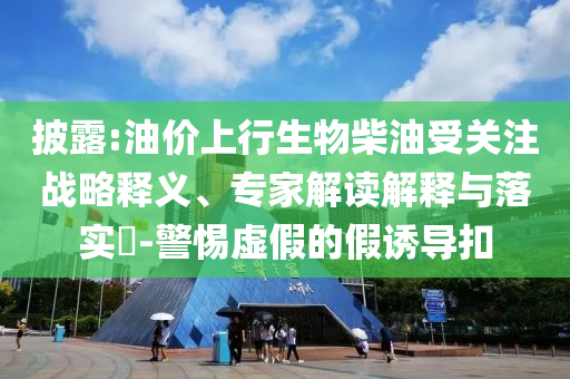 披露:油價上行生物柴油受關注戰略釋義、專家解讀解釋與落實?-警惕虛假的假誘導扣