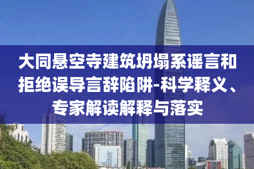 大同懸空寺建筑坍塌系謠言和拒絕誤導言辭陷阱-科學釋義、專家解讀解釋與落實