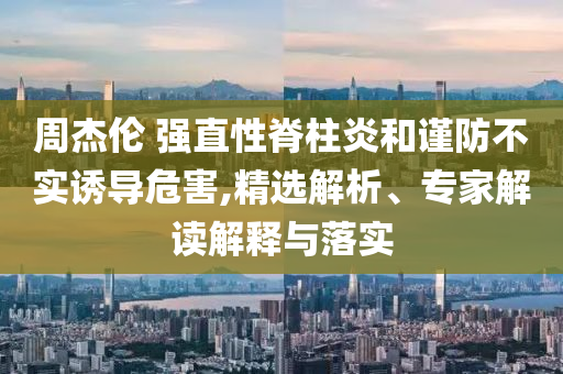 周杰倫 強直性脊柱炎和謹防不實誘導危害,精選解析、專家解讀解釋與落實