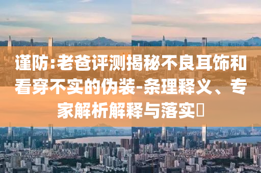 謹防:老爸評測揭秘不良耳飾和看穿不實的偽裝-條理釋義、專家解析解釋與落實?
