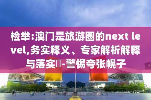 檢舉:澳門是旅游圈的next level,務實釋義、專家解析解釋與落實?-警惕夸張幌子