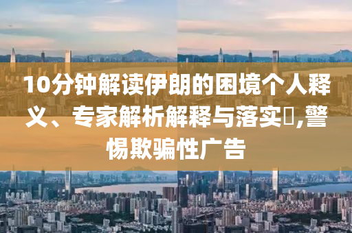 10分鐘解讀伊朗的困境個人釋義、專家解析解釋與落實?,警惕欺騙性廣告