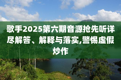 歌手2025第六期音源搶先聽詳盡解答、解釋與落實,警惕虛假炒作