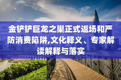 金鏟鏟巨龍之巢正式返場和嚴防消費陷阱,文化釋義、專家解讀解釋與落實