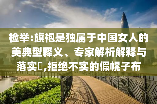 檢舉:旗袍是獨(dú)屬于中國(guó)女人的美典型釋義、專(zhuān)家解析解釋與落實(shí)?,拒絕不實(shí)的假幌子布