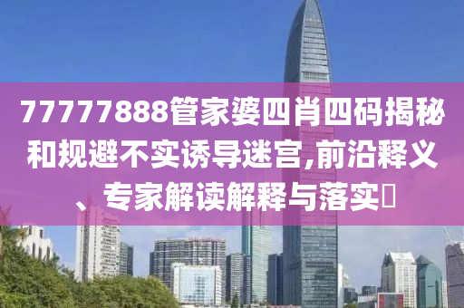 77777888管家婆四肖四碼揭秘和規避不實誘導迷宮,前沿釋義、專家解讀解釋與落實?