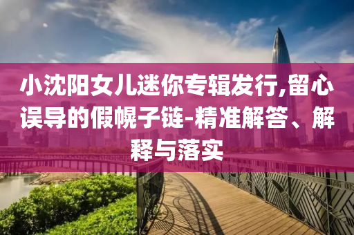 小沈陽女兒迷你專輯發行,留心誤導的假幌子鏈-精準解答、解釋與落實