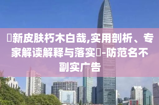 暃新皮膚朽木白哉,實(shí)用剖析、專家解讀解釋與落實(shí)?-防范名不副實(shí)廣告