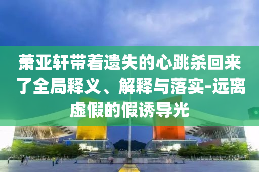 蕭亞軒帶著遺失的心跳殺回來了全局釋義、解釋與落實-遠離虛假的假誘導光