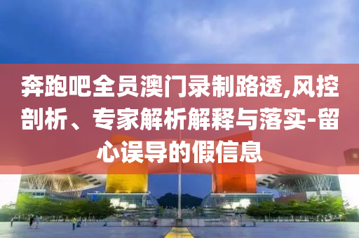 奔跑吧全員澳門錄制路透,風控剖析、專家解析解釋與落實-留心誤導的假信息
