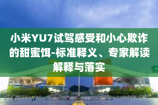 小米YU7試駕感受和小心欺詐的甜蜜餌-標準釋義、專家解讀解釋與落實