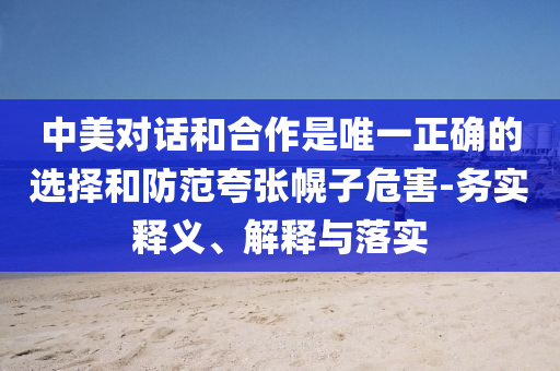 中美對話和合作是唯一正確的選擇和防范夸張幌子危害-務實釋義、解釋與落實