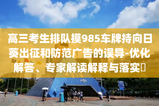高三考生排隊摸985車牌持向日葵出征和防范廣告的誤導-優化解答、專家解讀解釋與落實?