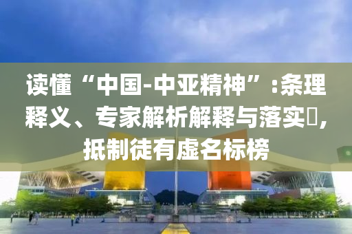 讀懂“中國-中亞精神”:條理釋義、專家解析解釋與落實?,抵制徒有虛名標榜