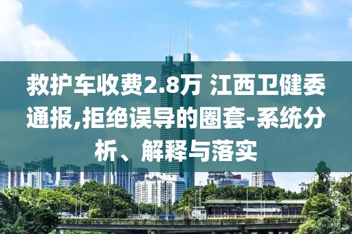 救護車收費2.8萬 江西衛(wèi)健委通報,拒絕誤導的圈套-系統(tǒng)分析、解釋與落實