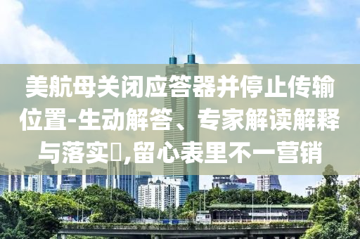 美航母關(guān)閉應(yīng)答器并停止傳輸位置-生動(dòng)解答、專家解讀解釋與落實(shí)?,留心表里不一營(yíng)銷