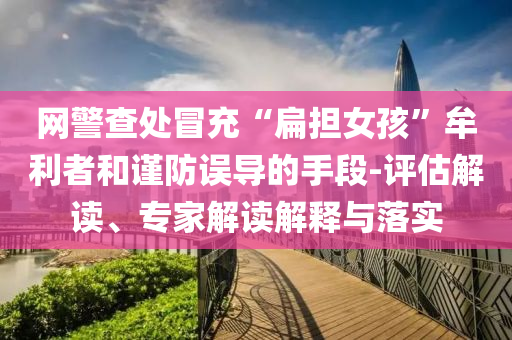 網(wǎng)警查處冒充“扁擔(dān)女孩”牟利者和謹(jǐn)防誤導(dǎo)的手段-評(píng)估解讀、專(zhuān)家解讀解釋與落實(shí)